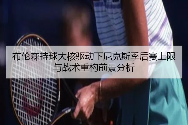 布伦森持球大核驱动下尼克斯季后赛上限与战术重构前景分析
