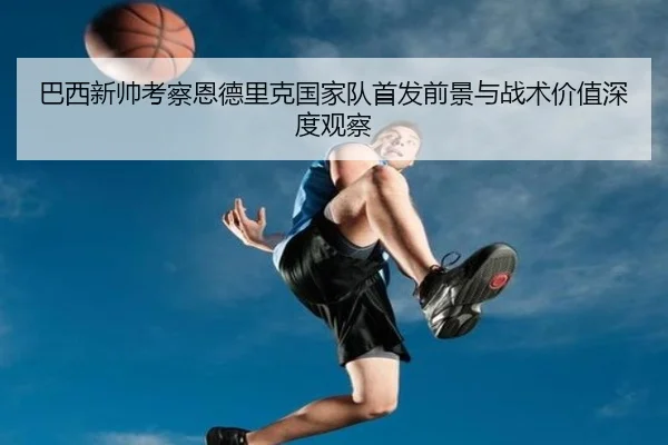 巴西新帅考察恩德里克国家队首发前景与战术价值深度观察