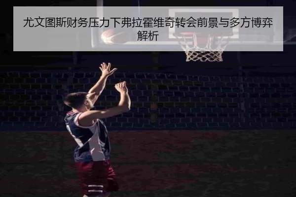 尤文图斯财务压力下弗拉霍维奇转会前景与多方博弈解析（kaiyun）